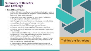 Training the Technique
• Each SBC must include:
▪ uniform definitions as well as an internet address leading to a uniform
glossary and information such as a phone number, on how to obtain a
paper copy of the uniform glossary;
▪ a description of the plan's coverage for each category of benefits,
including exceptions, reductions and limitations;
▪ cost-sharing provisions such as coinsurance, copays and deductibles;
▪ renewability and continuation of coverage information;
▪ coverage examples (see SBC ‘Coverage Examples' below);
▪ an internet address for obtaining a list of the network providers;
▪ an internet address for additional information about any prescription
drug coverage;
▪ a statement that the SBC is only a summary and an explanation of the
document, such as the plan document or certificate of insurance,
which should be consulted for more information;
▪ contact information for questions or for obtaining a copy of the plan
document, certificate of insurance, insurance policy or certificate of
insurance, whichever is applicable; and
▪ a statement as to whether the plan provides minimum essential
coverage and pays at least 60 percent of the total cost of the benefit.
Summary of Benefits
and Coverage
 