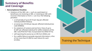 Training the Technique
• Noncompliance Penalties
▪ Violations of the SBC rule — such as a participant or
beneficiary not receiving an SBC, or receiving an SBC with
incorrect information or form — can incur the following
penalties:
• a civil penalty of up to $110 per day per affected
individual (ERISA §502(c));
• an excise tax of $100 per day per affected individual (tax
code §4980D);
• for violations of content and not form, fines of up to
$1,087 per affected individual for willful violations of the
SBC rule (PHSA §2715(f), incorporated into ERISA §715);
• self-reporting the excise tax on IRS Form 8928; and
• for a willful failure to provide required information, a fine
of not more than $1,000 for each failure for each
enrollee.
Summary of Benefits
and Coverage
 