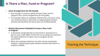 Training the Technique
• Some Arrangements Do Not Qualify
▪ Even though it is easy to satisfy the basic “plan, fund or
program” test, some arrangements do not qualify
▪ For example, where an employer offered only a one-time, lump-
sum severance bonus, there was no ongoing administrative
scheme and therefore the bonus was not an ERISA benefit
• Written Document Is Needed to Create a Plan, Fund
or Program
▪ It should be recognized that no document is necessary for a
plan to exist under ERISA, if from the surrounding circumstances
the above elements of a plan, fund or program can be
ascertained
▪ When the necessary elements of a plan can be ascertained,
however, maintaining the plan without a written document is a
violation of ERISA
Is There a Plan, Fund or Program?
 