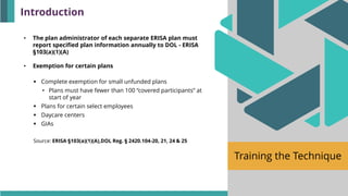 Training the Technique
• The plan administrator of each separate ERISA plan must
report specified plan information annually to DOL - ERISA
§103(a)(1)(A)
• Exemption for certain plans
▪ Complete exemption for small unfunded plans
• Plans must have fewer than 100 “covered participants” at
start of year
▪ Plans for certain select employees
▪ Daycare centers
▪ GIAs
Source: ERISA §103(a)(1)(A),DOL Reg. § 2420.104-20, 21, 24 & 25
Introduction
 