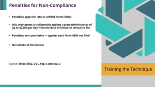 Training the Technique
• Penalties apply for late or unfiled Forms 5500s
• DOL may assess a civil penalty against a plan administrator of
up to $2,063 per day from the date of failure or refusal to file
• Penalties are cumulative — against each Form 5500 not filed
• No statute of limitations
Source: ERISA §502, DOL Reg. § 2560.502c-2
Penalties for Non-Compliance
 