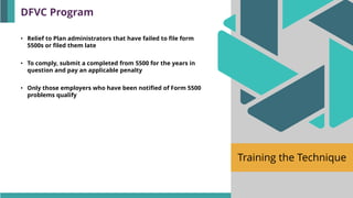 Training the Technique
• Relief to Plan administrators that have failed to file form
5500s or filed them late
• To comply, submit a completed from 5500 for the years in
question and pay an applicable penalty
• Only those employers who have been notified of Form 5500
problems qualify
DFVC Program
 