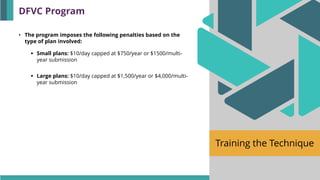 Training the Technique
• The program imposes the following penalties based on the
type of plan involved:
▪ Small plans: $10/day capped at $750/year or $1500/multi-
year submission
▪ Large plans: $10/day capped at $1,500/year or $4,000/multi-
year submission
DFVC Program
 