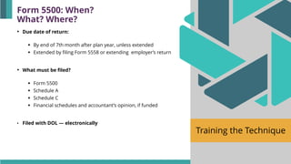 Training the Technique
• Due date of return:
▪ By end of 7th month after plan year, unless extended
▪ Extended by filing Form 5558 or extending employer’s return
• What must be filed?
▪ Form 5500
▪ Schedule A
▪ Schedule C
▪ Financial schedules and accountant’s opinion, if funded
• Filed with DOL — electronically
Form 5500: When?
What? Where?
 