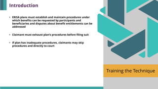 Training the Technique
• ERISA plans must establish and maintain procedures under
which benefits can be requested by participants and
beneficiaries and disputes about benefit entitlements can be
addressed
• Claimant must exhaust plan’s procedures before filing suit
• If plan has inadequate procedures, claimants may skip
procedures and directly to court
Introduction
 