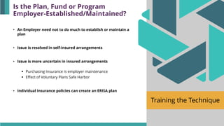 Training the Technique
• An Employer need not to do much to establish or maintain a
plan
• Issue is resolved in self-insured arrangements
• Issue is more uncertain in insured arrangements
▪ Purchasing Insurance is employer maintenance
▪ Effect of Voluntary Plans Safe Harbor
• Individual insurance policies can create an ERISA plan
Is the Plan, Fund or Program
Employer-Established/Maintained?
 