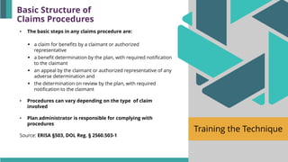 Training the Technique
• The basic steps in any claims procedure are:
▪ a claim for benefits by a claimant or authorized
representative
▪ a benefit determination by the plan, with required notification
to the claimant
▪ an appeal by the claimant or authorized representative of any
adverse determination and
▪ the determination on review by the plan, with required
notification to the claimant
• Procedures can vary depending on the type of claim
involved
• Plan administrator is responsible for complying with
procedures
Source: ERISA §503, DOL Reg. § 2560.503-1
Basic Structure of
Claims Procedures
 