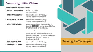 Training the Technique
Timeframes for deciding claims:
• URGENT CARE CLAIM ASAP < 72 hours
no extensions
• PRE-SERVICE CLAIM reasonable period < 15 days
15-day extension w/ notice
• POST-SERVICE CLAIM reasonable period < 30 days
15-day extension w/ notice
• CONCURRENT CARE when plan reverses pre-approval, in
time to DECISION permit appeal before
treatment ends or is reduced,
or
when request for extension involves
urgent care, ASAP < 24 hours (if request
is made w/in 24 hours of end of
treatment series)
• DISABILITY CLAIM reasonable period < 45 days
• ALL OTHER CLAIMS reasonable period < 90 days
90-day extension w/ notice
Processing Initial Claims
 