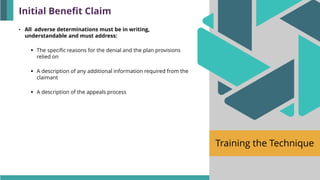 Training the Technique
• All adverse determinations must be in writing,
understandable and must address:
▪ The specific reasons for the denial and the plan provisions
relied on
▪ A description of any additional information required from the
claimant
▪ A description of the appeals process
Initial Benefit Claim
 