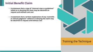 Training the Technique
• A statement that a copy of “internal rules or guidelines”
relied on in denying the claim may be obtained on
request and without cost and
• A statement that a written explanation of any “scientific
or clinical judgment” relied on in denying the claim may
be obtained on request and without cost
Initial Benefit Claim
 