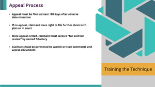 Training the Technique
• Appeal must be filed at least 180 days after adverse
determination
• If no appeal, claimant loses right to file further claim with
plan or in court
• Once appeal is filed, claimant must receive “full and fair
review” by named fiduciary
• Claimant must be permitted to submit written comments and
access documents
Appeal Process
 
