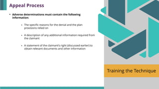 Training the Technique
• Adverse determinations must contain the following
information:
▪ The specific reasons for the denial and the plan
provisions relied on
▪ A description of any additional information required from
the claimant
▪ A statement of the claimant’s right (discussed earlier) to
obtain relevant documents and other information
Appeal Process
 