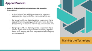 Training the Technique
• Adverse determinations must contain the following
information:
▪ A description of any additional required or voluntary
appeals and a statement of the claimant’s right to sue
▪ For group health and disability claims, a statement that a
copy of “internal rules or guidelines” relied on in denying
the claim may be obtained without cost upon request and
▪ For group health and disability claims, a statement that a
written explanation of any “scientific or clinical judgment”
relied on in denying the claim may be obtained on request
and without cost
Appeal Process
 
