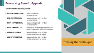 Training the Technique
Timeframes for deciding claims:
• URGENT CARE CLAIM ASAP < 72 hours
no extensions
• PRE-SERVICE CLAIM reasonable period < 30 days
no extensions
• POST-SERVICE CLAIM reasonable period < 60 days
no extensions
• CONCURRENT CARE when plan reverses pre-approval, in
before treatment ends or is reduced
• DISABILITY CLAIM reasonable period < 45 days
45-day extension w/ notice
• ALL OTHER CLAIMS reasonable period < 60 days
60-day extension w/ notice
Processing Benefit Appeals
 