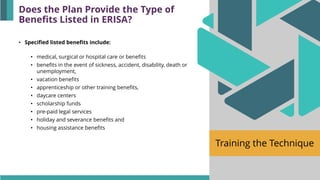 Training the Technique
• Specified listed benefits include:
• medical, surgical or hospital care or benefits
• benefits in the event of sickness, accident, disability, death or
unemployment,
• vacation benefits
• apprenticeship or other training benefits,
• daycare centers
• scholarship funds
• pre-paid legal services
• holiday and severance benefits and
• housing assistance benefits
Does the Plan Provide the Type of
Benefits Listed in ERISA?
 