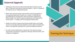 Training the Technique
• Following a final internal adverse benefit determination by the
plan, a claimant may seek an external review — that is, a review of
the decision by an independent party.
• While state external review requirements have long applied to
many group health plan insurers as a matter of state law (as
permitted by the existing DOL claims procedure regulations),
before health care reform, external review was not required for
certain plans — notably, self-insured group health plans.
• Health care reform requires both group health plans and health
insurers to provide external review for certain types of health plan
claims, and specifies standards for external review procedures.
• For self-insured health plans in particular, the external review
requirement constitutes a significant new plan administration and
compliance obligation.
External Appeals
 