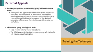 Training the Technique
• Insured group health plans offering group health insurance
must:
▪ comply with the applicable state external review process for
such plans and issuers that, at a minimum, includes the
consumer protections set forth in the Uniform Health Carrier
External Review Model Act promulgated by the National
Association of Insurance Commissioners and is binding on
such plans.
• Self-insured group health plans must:
▪ Meet Federal external review procedures.
▪ The DOL has provided an interim enforcement safe harbor for
self-insured group health plans
External Appeals
 