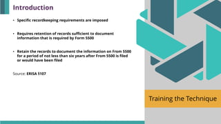 Training the Technique
• Specific recordkeeping requirements are imposed
• Requires retention of records sufficient to document
information that is required by Form 5500
• Retain the records to document the information on From 5500
for a period of not less than six years after From 5500 is filed
or would have been filed
Source: ERISA §107
Introduction
 