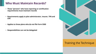 Training the Technique
• Those “persons” who have reporting or certification
requirements must maintain records
• Requirements apply to plan administrator, insurer, TPA and
CPA
• Applies to those plans who do not file Form 5500
• Responsibilities can not be delegated
Who Must Maintain Records?
 