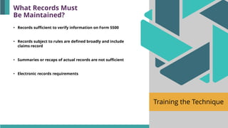 Training the Technique
• Records sufficient to verify information on Form 5500
• Records subject to rules are defined broadly and include
claims record
• Summaries or recaps of actual records are not sufficient
• Electronic records requirements
What Records Must
Be Maintained?
 