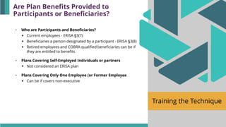 Training the Technique
• Who are Participants and Beneficiaries?
▪ Current employees - ERISA §3(7)
▪ Beneficiaries a person designated by a participant - ERISA §3(8)
▪ Retired employees and COBRA qualified beneficiaries can be if
they are entitled to benefits
• Plans Covering Self-Employed Individuals or partners
▪ Not considered an ERISA plan
• Plans Covering Only One Employee (or Former Employee
▪ Can be if covers non-executive
Are Plan Benefits Provided to
Participants or Beneficiaries?
 
