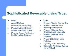 Sophisticated Revocable Living Trust Pros Avoid Probate Provide for Incapacity Protect Minor Children Minimize Estate Taxes Provide Asset Protection for Surviving Spouse Cons Ensure Plan is Carried Out Protect Children from Blowing Inheritance Protect Children from Creditors and Lawsuits Protect Children from Divorce Prevent Children from Fighting Dynasty Trust Planning Eliminate All Estate Taxes via a TCLAT 