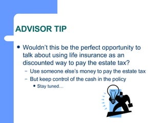 ADVISOR TIP Wouldn’t this be the perfect opportunity to talk about using life insurance as an discounted way to pay the estate tax? Use someone else’s money to pay the estate tax But keep control of the cash in the policy Stay tuned… 