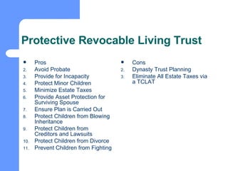 Protective Revocable Living Trust Pros Avoid Probate Provide for Incapacity Protect Minor Children Minimize Estate Taxes Provide Asset Protection for Surviving Spouse Ensure Plan is Carried Out Protect Children from Blowing Inheritance Protect Children from Creditors and Lawsuits Protect Children from Divorce Prevent Children from Fighting Cons Dynasty Trust Planning Eliminate All Estate Taxes via a TCLAT 