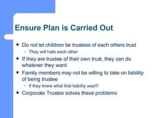 Ensure Plan is Carried Out Do not let children be trustees of each others trust They will hate each other If they are trustee of their own trust, they can do whatever they want Family members may not be willing to take on liability of being trustee If they knew what that liability was!!! Corporate Trustee solves these problems 