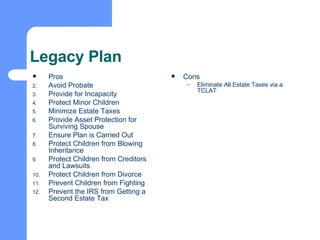 Legacy Plan Pros Avoid Probate Provide for Incapacity Protect Minor Children Minimize Estate Taxes Provide Asset Protection for Surviving Spouse Ensure Plan is Carried Out Protect Children from Blowing Inheritance Protect Children from Creditors and Lawsuits Protect Children from Divorce Prevent Children from Fighting Prevent the IRS from Getting a Second Estate Tax Cons Eliminate All Estate Taxes via a TCLAT 
