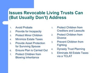 Issues Revocable Living Trusts Can (But Usually Don’t) Address Avoid Probate Provide for Incapacity Protect Minor Children Minimize Estate Taxes Provide Asset Protection for Surviving Spouse Ensure Plan is Carried Out Protect Children from Blowing Inheritance Protect Children from Creditors and Lawsuits Protect Children from Divorce Prevent Children from Fighting Dynasty Trust Planning Eliminate All Estate Taxes via a TCLAT 