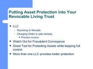Putting Asset Protection into Your Revocable Living Trust LLC Wyoming or Nevada Charging Order is sole remedy Phantom Income Watch Out for Fraudulent Conveyance Great Tool for Protecting Assets while keeping full control More than one LLC provides better protection 