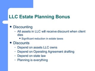 LLC Estate Planning Bonus Discounting All assets in LLC will receive discount when client dies Significant reduction in estate taxes Discounts Depend on assets LLC owns Depend on Operating Agreement drafting Depend on state law Planning is everything 