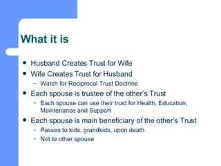 What it is Husband Creates Trust for Wife Wife Creates Trust for Husband Watch for Reciprocal Trust Doctrine Each spouse is trustee of the other’s Trust Each spouse can use their trust for Health, Education, Maintenance and Support Each spouse is main beneficiary of the other’s Trust Passes to kids, grandkids, upon death Not to other spouse 
