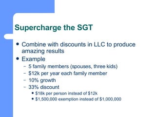 Supercharge the SGT Combine with discounts in LLC to produce amazing results Example 5 family members (spouses, three kids) $12k per year each family member 10% growth 33% discount $18k per person instead of $12k $1,500,000 exemption instead of $1,000,000 