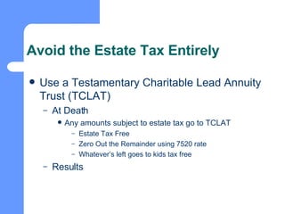 Avoid the Estate Tax Entirely Use a Testamentary Charitable Lead Annuity Trust (TCLAT) At Death Any amounts subject to estate tax go to TCLAT Estate Tax Free Zero Out the Remainder using 7520 rate Whatever’s left goes to kids tax free Results 