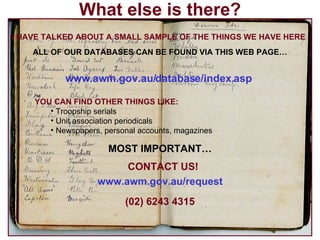 What else is there? I HAVE TALKED ABOUT A SMALL SAMPLE OF THE THINGS WE HAVE HERE ALL OF OUR DATABASES CAN BE FOUND VIA THIS WEB PAGE… www.awm.gov.au/database/index.asp   YOU CAN FIND OTHER THINGS LIKE: Troopship serials Unit association periodicals Newspapers, personal accounts, magazines MOST IMPORTANT… CONTACT US! www.awm.gov.au/request   (02) 6243 4315 