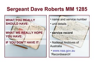 Sergeant Dave Roberts MM 1285 WHAT YOU REALLY SHOULD HAVE: WHAT WE REALLY HOPE YOU HAVE: service record   unit details National Archives of  Australia www.naa.gov.au  ‘Recordsearch’ name and service number IF YOU DON’T HAVE IT: 