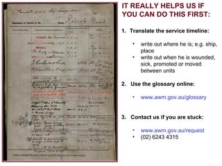 IT REALLY HELPS US IF YOU CAN DO THIS FIRST: Translate the service timeline: write out where he is; e.g. ship, place write out when he is wounded, sick, promoted or moved between units 2.  Use the glossary online: www.awm.gov.au/glossary 3.  Contact us if you are stuck: www.awm.gov.au/request (02) 6243 4315 