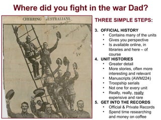 Where did you fight in the war Dad? THREE SIMPLE STEPS: OFFICIAL HISTORY Contains many of the units Gives you perspective Is available online, in libraries and here – of course UNIT HISTORIES Greater detail More stories, often more interesting and relevant Manuscripts (AWM224) Troopship serials Not one for every unit Really, really,  really  expensive and rare GET INTO THE RECORDS Official & Private Records Spend time researching and money on coffee 