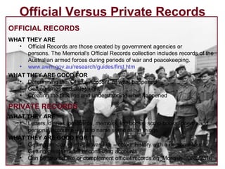 Official Versus Private Records OFFICIAL RECORDS WHAT THEY ARE Official Records are those created by government agencies or persons. The Memorial's Official Records collection includes records of the Australian armed forces during periods of war and peacekeeping. www.awm.gov.au/research/guides/first.htm   PRIVATE RECORDS WHAT THEY ARE Letters, diaries, postcards, memoirs, log books, scrap books, poems and personal accounts – just to name some of the things WHAT THEY ARE GOOD FOR Determining the ‘Official Account’ of what happened Getting times and dates right Creating the timeline and understanding what happened WHAT THEY ARE GOOD FOR Getting an idea of what it was like – colour history with a personal touch Getting greater detail or conflicting accounts Can be treated like or complement official records eg. Monash 3DRL/2316 