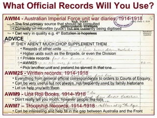 What Official Records Will You Use? AWM4 -  Australian Imperial Force unit war diaries, 1914-1918 The first primary source that should be consulted Currently on microfilm (yuck!) but are currently being digitised Can vary in quality e.g. 4 th  Battalion is hopeless ADVICE IF THEY AREN’T MUCH CHOP SUPPLEMENT THEM Records of other units Higher units such as the Brigade, or even the Division Private records AWM25 Pick another unit and pretend he served in that one… AWM25 -  Written records, 1914-1918 Everything from general official correspondence to orders to Courts of Enquiry Can be very useful but not always, not frequently used by family historians Let us help you with them AWM9 -  Unit Roll Books, 1914-1918 Don’t really tell you much, however people like lists AWM7   –  Troopship Records, 1914-1918 Can be interesting and help fill in the gap between Australia and the Front 