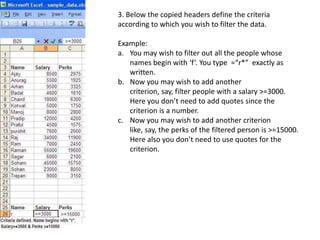 3. Below the copied headers define the criteria according to which you wish to filter the data.Example: You may wish to filter out all the people whose names begin with ‘f’. You type  =“r*”  exactly as written.Now you may wish to add another criterion, say, filter people with a salary >=3000. Here you don’t need to add quotes since the criterion is a number.Now you may wish to add another criterion like, say, the perks of the filtered person is >=15000. Here also you don’t need to use quotes for the criterion. 