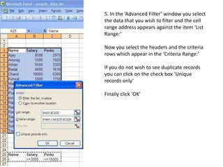 5. In the ‘Advanced Filter’ window you select the data that you wish to filter and the cell range address appears against the item ‘List Range:’Now you select the headers and the criteria rows which appear in the ‘Criteria Range:’If you do not wish to see duplicate records you can click on the check box ‘Unique records only’Finally click ‘OK’