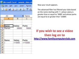 Now your result appears.The advanced filter has filtered your data based on the name starting with ‘r’, whose salary is greater than or equal to ‘3000’ and whose perks are equal to or greater than ‘15000’.If you wish to see a video then log on to http://www.familycomputerclub.com