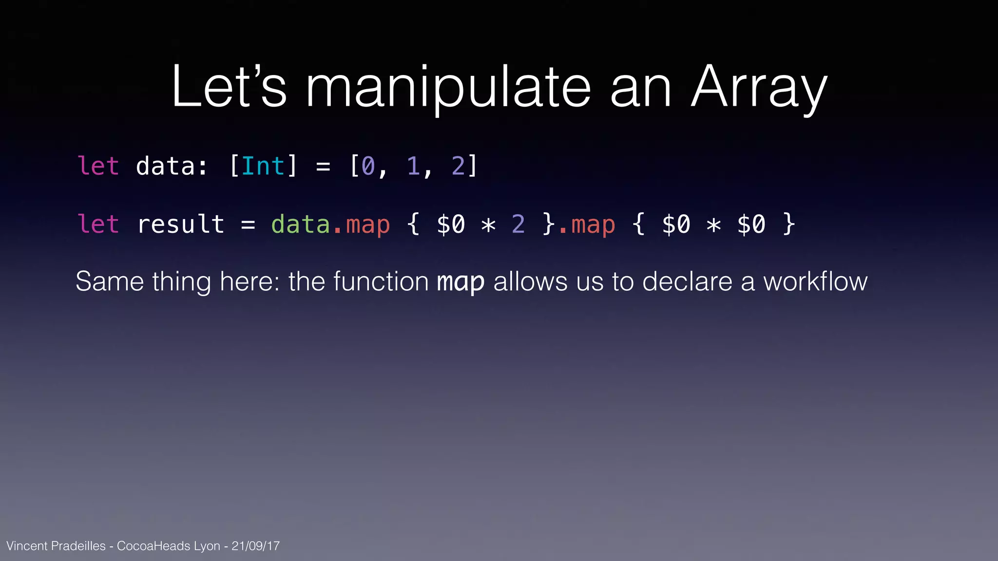 Vincent Pradeilles - CocoaHeads Lyon - 21/09/17
Let’s manipulate an Array
let data: [Int] = [0, 1, 2]
let result = data.map { $0 * 2 }.map { $0 * $0 }
Same thing here: the function map allows us to declare a workﬂow
 