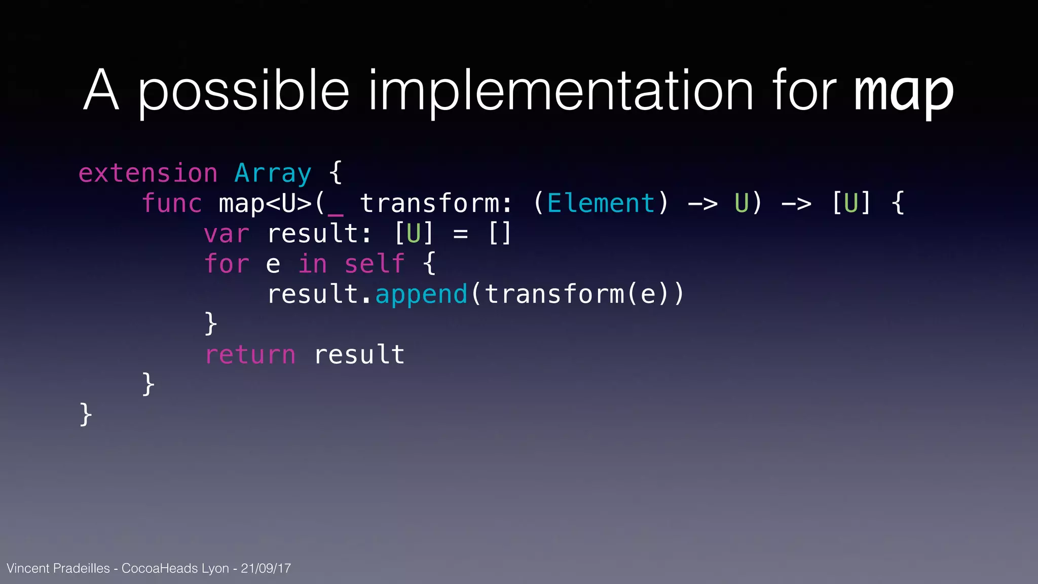 Vincent Pradeilles - CocoaHeads Lyon - 21/09/17
A possible implementation for map
extension Array {
func map<U>(_ transform: (Element) -> U) -> [U] {
var result: [U] = []
for e in self {
result.append(transform(e))
}
return result
}
}
 