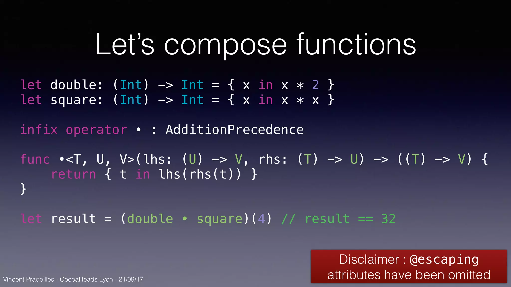 Vincent Pradeilles - CocoaHeads Lyon - 21/09/17
Let’s compose functions
let double: (Int) -> Int = { x in x * 2 }
let square: (Int) -> Int = { x in x * x }
infix operator • : AdditionPrecedence
func •<T, U, V>(lhs: (U) -> V, rhs: (T) -> U) -> ((T) -> V) {
return { t in lhs(rhs(t)) }
}
let result = (double • square)(4) // result == 32
Disclaimer : @escaping
attributes have been omitted
 