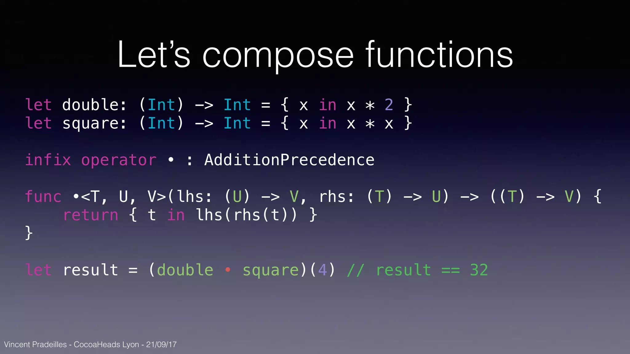 Vincent Pradeilles - CocoaHeads Lyon - 21/09/17
Let’s compose functions
let double: (Int) -> Int = { x in x * 2 }
let square: (Int) -> Int = { x in x * x }
infix operator • : AdditionPrecedence
func •<T, U, V>(lhs: (U) -> V, rhs: (T) -> U) -> ((T) -> V) {
return { t in lhs(rhs(t)) }
}
let result = (double • square)(4) // result == 32
 