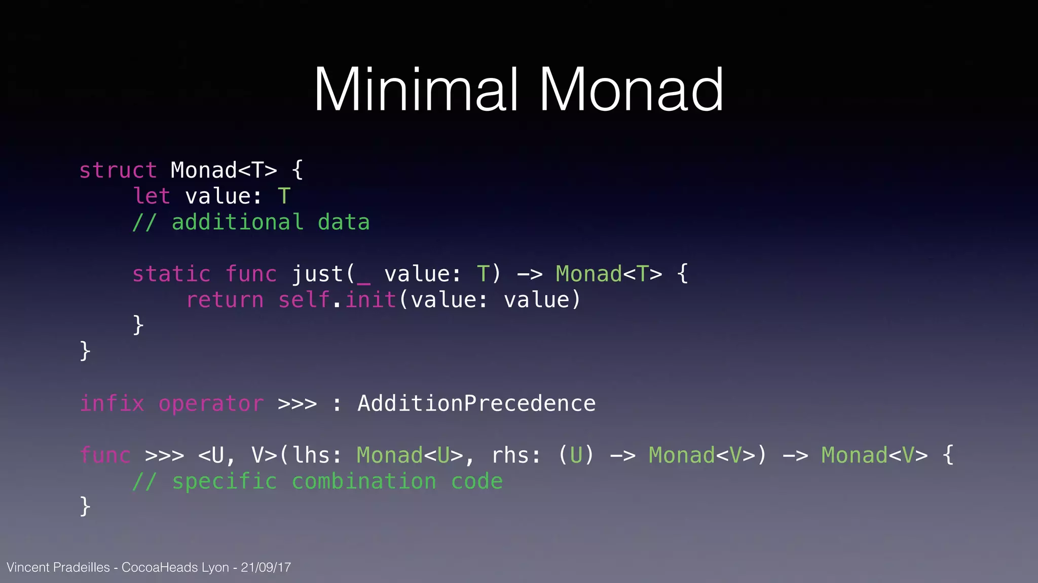 Vincent Pradeilles - CocoaHeads Lyon - 21/09/17
Minimal Monad
struct Monad<T> {
let value: T
// additional data
static func just(_ value: T) -> Monad<T> {
return self.init(value: value)
}
}
infix operator >>> : AdditionPrecedence
func >>> <U, V>(lhs: Monad<U>, rhs: (U) -> Monad<V>) -> Monad<V> {
// specific combination code
}
 